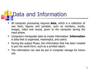 Data and Information All computer processing requires  data , which is a collection of raw facts, figures and symbols, such as numbers, words, images, video and sound, given to the computer during the input phase.  Computers manipulate data to create information.  Information  is data that is organized, meaningful, and useful.  During the output Phase, the information that has been created is put into some form, such as a printed report.  The information can also be put in computer storage for future use. 