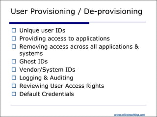 User Provisioning / De-provisioning

 Unique user IDs
 Providing access to applications
 Removing access across all applications &
  systems
 Ghost IDs
 Vendor/System IDs
 Logging & Auditing
 Reviewing User Access Rights
 Default Credentials


                                  www.niiconsulting.com
 