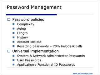 Password Management

 Password policies
     Complexity
     Aging
     Length
     History
     Account lockout
     Resetting passwords – 70% helpdesk calls
 Universal implementation
   System & Network Administrator Passwords
   User Passwords
   Application / Functional ID Passwords

                                       www.niiconsulting.com
 