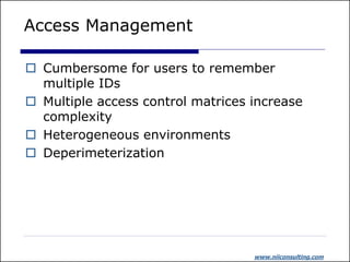 Access Management

 Cumbersome for users to remember
  multiple IDs
 Multiple access control matrices increase
  complexity
 Heterogeneous environments
 Deperimeterization




                                   www.niiconsulting.com
 