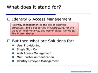 What does it stand for?

 Identity & Access Management
  “Identity management is the set of business
  processes, and a supporting infrastructure, for the
  creation, maintenance, and use of digital identities.”
  The Burton Group


 But then what are Solutions for:
     User Provisioning
     Single Sign On
     Web Access Management
     Multi-Factor Authentication
     Identity Lifecycle Management


                                                   www.niiconsulting.com
 