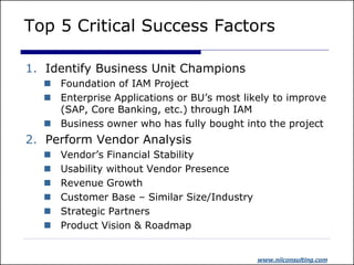 Top 5 Critical Success Factors

1. Identify Business Unit Champions
   Foundation of IAM Project
   Enterprise Applications or BU’s most likely to improve
    (SAP, Core Banking, etc.) through IAM
   Business owner who has fully bought into the project
2. Perform Vendor Analysis
     Vendor’s Financial Stability
     Usability without Vendor Presence
     Revenue Growth
     Customer Base – Similar Size/Industry
     Strategic Partners
     Product Vision & Roadmap


                                              www.niiconsulting.com
 