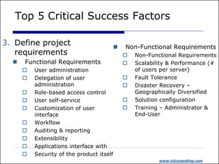 Top 5 Critical Success Factors

3. Define project                         Non-Functional Requirements
   requirements                               Non-Functional Requirements
     Functional Requirements                 Scalability & Performance (#
         User administration                  of users per server)
         Delegation of user                  Fault Tolerance
          administration                      Disaster Recovery –
         Role-based access control            Geographically Diversified
         User self-service                   Solution configuration
         Customization of user               Training – Administrator &
          interface                            End-User
         Workflow
         Auditing & reporting
         Extensibility
         Applications interface with
         Security of the product itself
                                                       www.niiconsulting.com
 
