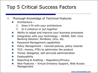 Top 5 Critical Success Factors

4.   Thorough Knowledge of Technical Features
         Architecture –
          Does it fit with your architecture
          Is it cohesive or put together
         Ability to adapt and improve your business processes
         Integration with your technology – AS400, SAP, Core
          Banking Solution, Windows, Unix, etc.
         Password Management capabilities
         Policy Management – Canned policies, policy wizards
         TCO –money, FTEs to administer the product
         Tiered, delegated, self-serviced administration
         Deployability
         Reporting & Auditing – Regulatory/Privacy
         New Features – Virtual Directory Support, Web Access
          Management
                                                   www.niiconsulting.com
 