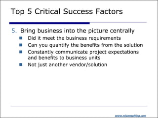 Top 5 Critical Success Factors

5. Bring business into the picture centrally
     Did it meet the business requirements
     Can you quantify the benefits from the solution
     Constantly communicate project expectations
      and benefits to business units
     Not just another vendor/solution




                                         www.niiconsulting.com
 