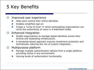 5 Key Benefits

 Improved user experience
      Help users control their online identities
      Enables simplified sign-on
      Create a "circle of trust" in which participating organizations can
       verify the authenticity of users in a federated model.
 Enhanced integration
      Enable organizations to manage digital identities across their
       diverse and expanding infrastructure.
      A standards-based approach ensures investment protection and
       dramatically reducing the risk of custom integration.
 Multipurpose platform
      Manage multiple authentication options from a single platform,
       providing choice in any environment.
      Varying levels of authorization functionality




                                                          www.niiconsulting.com
 