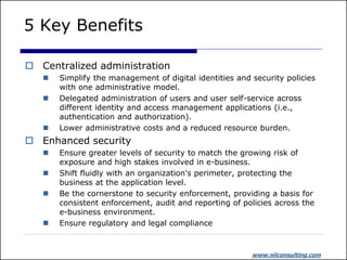 5 Key Benefits

 Centralized administration
      Simplify the management of digital identities and security policies
       with one administrative model.
      Delegated administration of users and user self-service across
       different identity and access management applications (i.e.,
       authentication and authorization).
      Lower administrative costs and a reduced resource burden.
 Enhanced security
      Ensure greater levels of security to match the growing risk of
       exposure and high stakes involved in e-business.
      Shift fluidly with an organization's perimeter, protecting the
       business at the application level.
      Be the cornerstone to security enforcement, providing a basis for
       consistent enforcement, audit and reporting of policies across the
       e-business environment.
      Ensure regulatory and legal compliance



                                                         www.niiconsulting.com
 