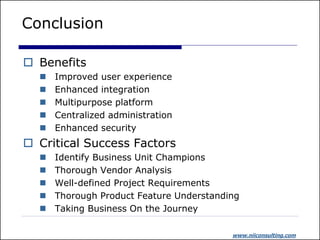 Conclusion

 Benefits
     Improved user experience
     Enhanced integration
     Multipurpose platform
     Centralized administration
     Enhanced security
 Critical Success Factors
     Identify Business Unit Champions
     Thorough Vendor Analysis
     Well-defined Project Requirements
     Thorough Product Feature Understanding
     Taking Business On the Journey

                                          www.niiconsulting.com
 