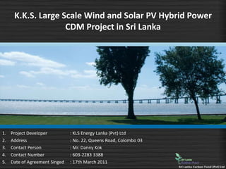 K.K.S. Large Scale Wind and Solar PV Hybrid Power
                    CDM Project in Sri Lanka




1.   Project Developer          : KLS Energy Lanka (Pvt) Ltd
2.   Address                    : No. 22, Queens Road, Colombo 03
3.   Contact Person             : Mr. Danny Kok
4.   Contact Number             : 603-2283 3388
5.   Date of Agreement Singed   : 17th March 2011
 