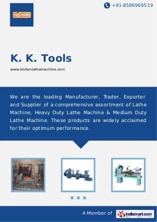 +91-8586969519
A Member of
K. K. Tools
www.kishanlathemachine.com
We are the leading Manufacturer, Trader, Exporter
and Supplier of a comprehensive assortment of Lathe
Machine, Heavy Duty Lathe Machine & Medium Duty
Lathe Machine. These products are widely acclaimed
for their optimum performance.
 
