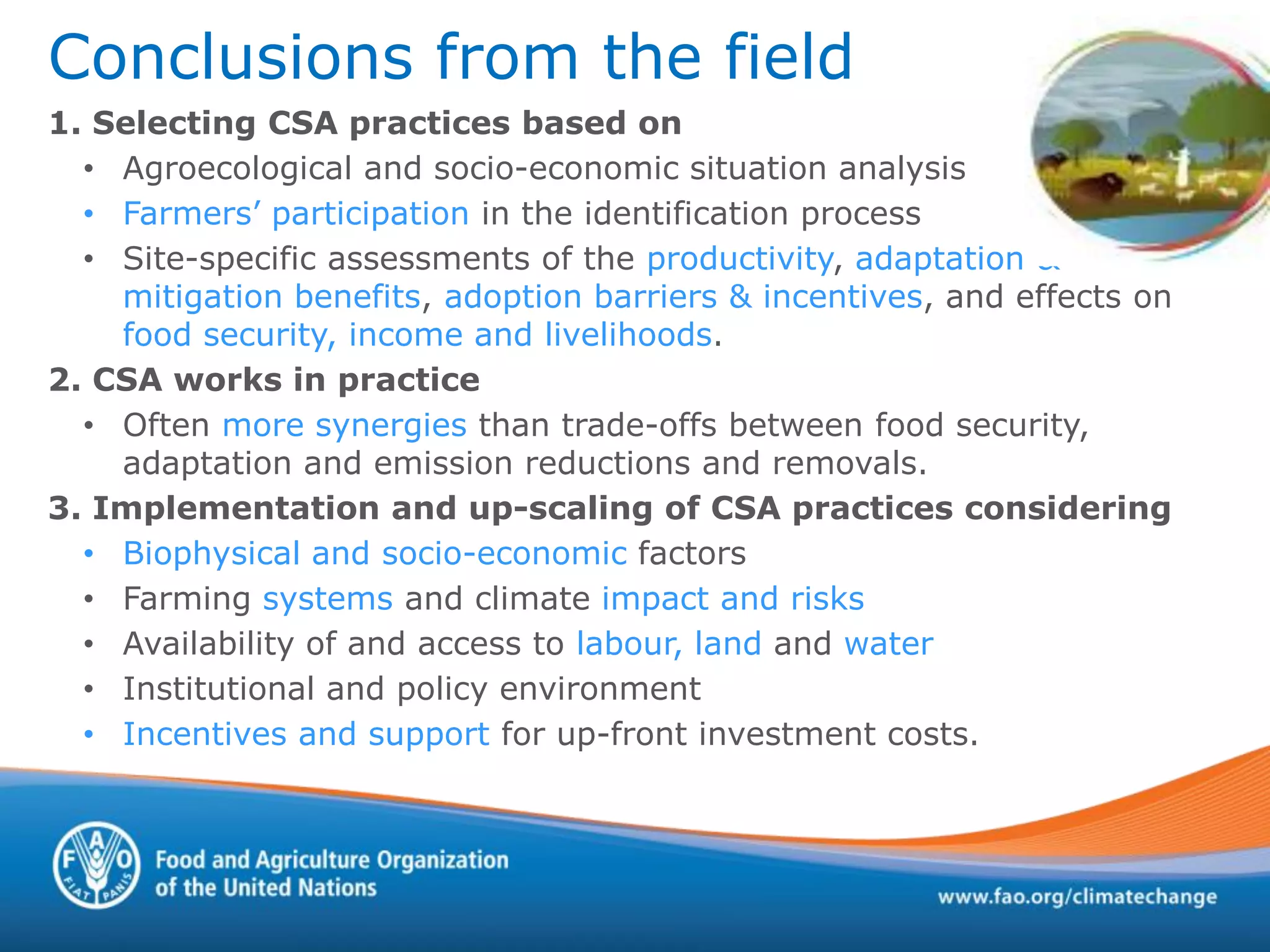 Conclusions from the field
1. Selecting CSA practices based on
• Agroecological and socio-economic situation analysis
• Farmers’ participation in the identification process
• Site-specific assessments of the productivity, adaptation &
mitigation benefits, adoption barriers & incentives, and effects on
food security, income and livelihoods.
2. CSA works in practice
• Often more synergies than trade-offs between food security,
adaptation and emission reductions and removals.
3. Implementation and up-scaling of CSA practices considering
• Biophysical and socio-economic factors
• Farming systems and climate impact and risks
• Availability of and access to labour, land and water
• Institutional and policy environment
• Incentives and support for up-front investment costs.
 