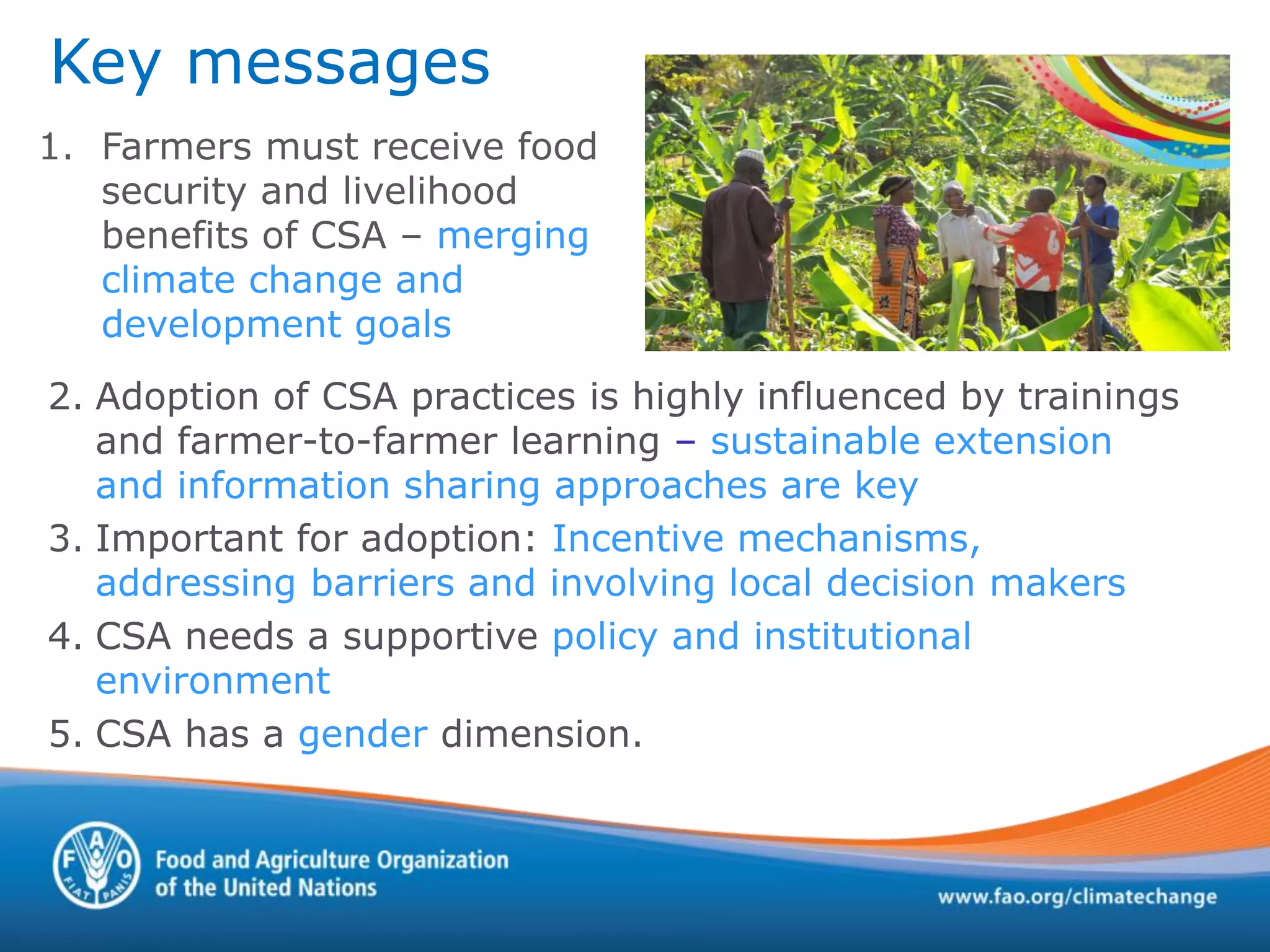 Key messages
1. Farmers must receive food
security and livelihood
benefits of CSA – merging
climate change and
development goals
2. Adoption of CSA practices is highly influenced by trainings
and farmer-to-farmer learning – sustainable extension
and information sharing approaches are key
3. Important for adoption: Incentive mechanisms,
addressing barriers and involving local decision makers
4. CSA needs a supportive policy and institutional
environment
5. CSA has a gender dimension.
 