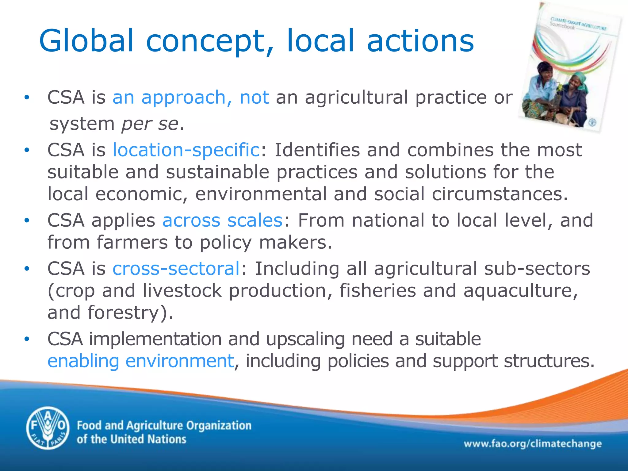 Global concept, local actions
• CSA is an approach, not an agricultural practice or
system per se.
• CSA is location-specific: Identifies and combines the most
suitable and sustainable practices and solutions for the
local economic, environmental and social circumstances.
• CSA applies across scales: From national to local level, and
from farmers to policy makers.
• CSA is cross-sectoral: Including all agricultural sub-sectors
(crop and livestock production, fisheries and aquaculture,
and forestry).
• CSA implementation and upscaling need a suitable
enabling environment, including policies and support structures.
 