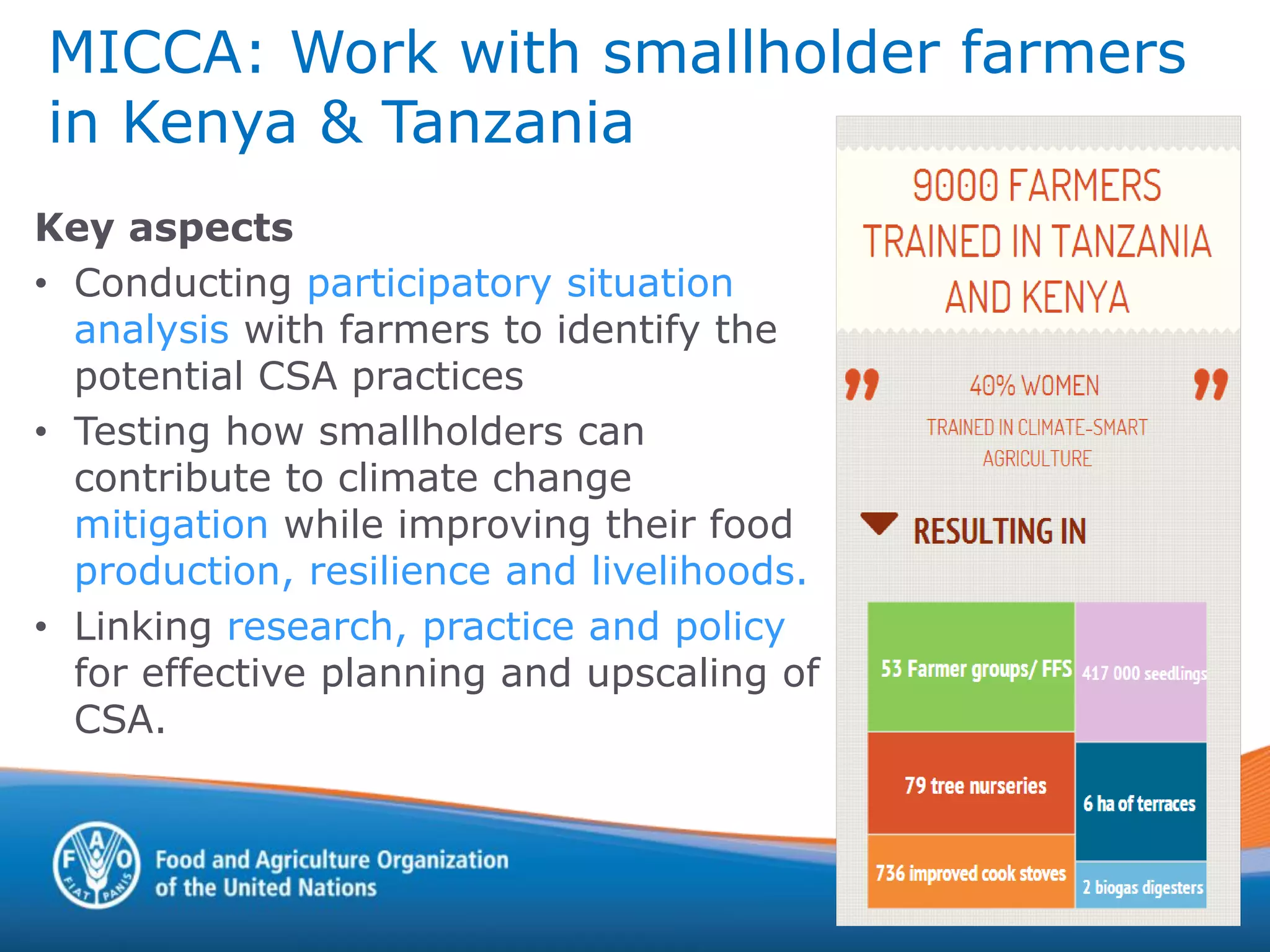 MICCA: Work with smallholder farmers
in Kenya & Tanzania
Key aspects
• Conducting participatory situation
analysis with farmers to identify the
potential CSA practices
• Testing how smallholders can
contribute to climate change
mitigation while improving their food
production, resilience and livelihoods.
• Linking research, practice and policy
for effective planning and upscaling of
CSA.
 