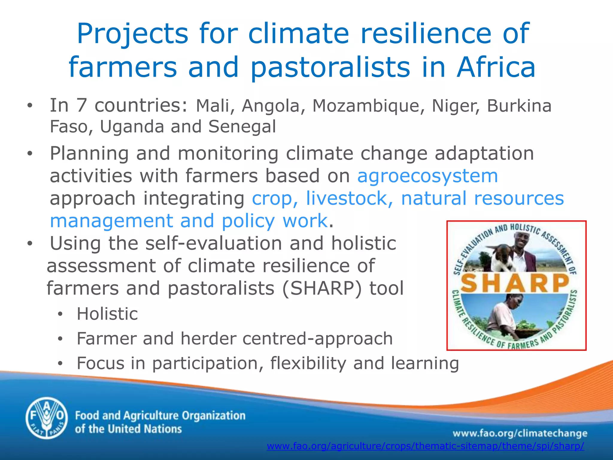Projects for climate resilience of
farmers and pastoralists in Africa
• In 7 countries: Mali, Angola, Mozambique, Niger, Burkina
Faso, Uganda and Senegal
• Planning and monitoring climate change adaptation
activities with farmers based on agroecosystem
approach integrating crop, livestock, natural resources
management and policy work.
• Using the self-evaluation and holistic
assessment of climate resilience of
farmers and pastoralists (SHARP) tool
• Holistic
• Farmer and herder centred-approach
• Focus in participation, flexibility and learning
www.fao.org/agriculture/crops/thematic-sitemap/theme/spi/sharp/
 