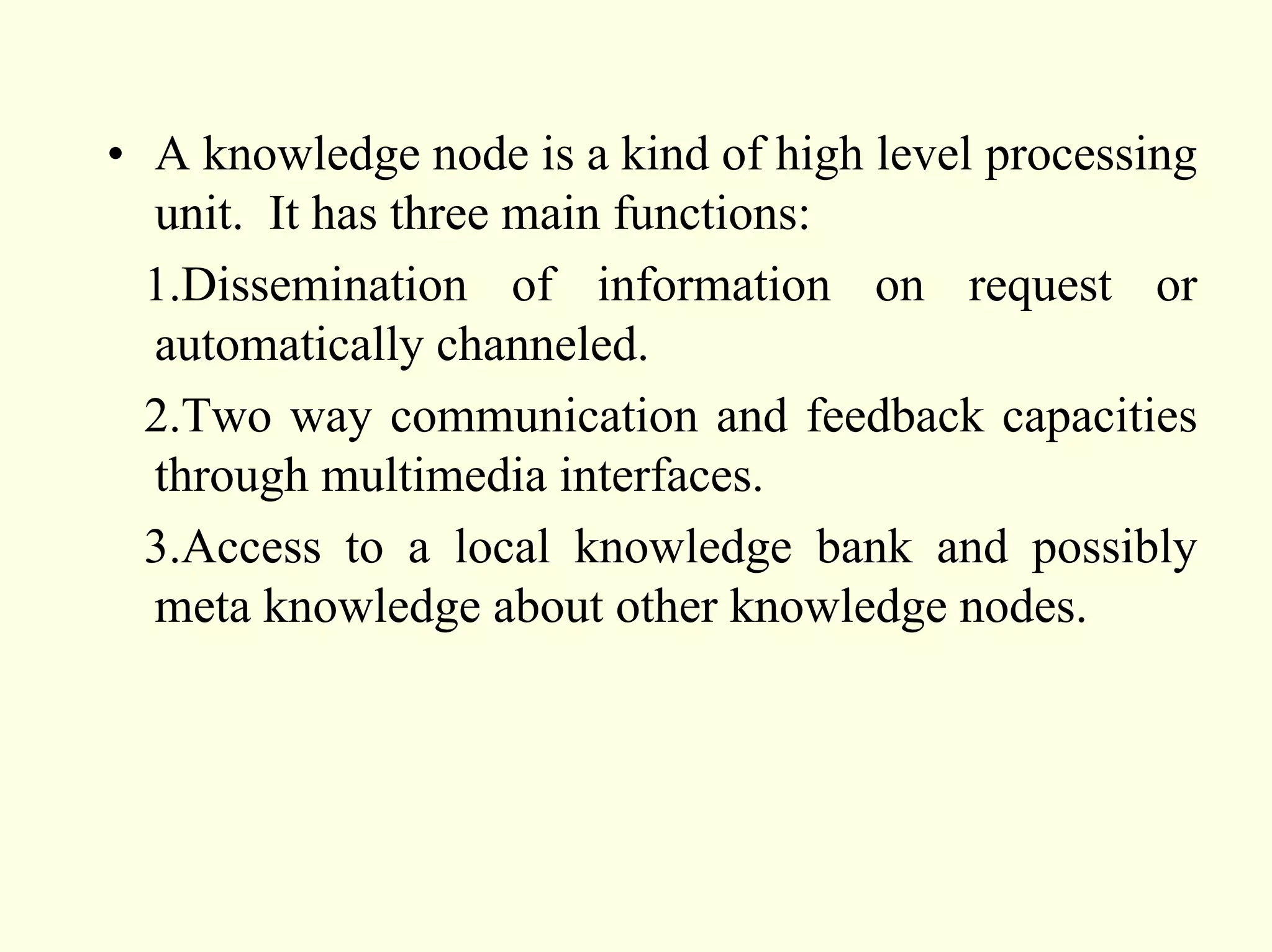 • A knowledge node is a kind of high level processing
  unit. It has three main functions:
  1.Dissemination of information on request or
  automatically channeled.
  2.Two way communication and feedback capacities
  through multimedia interfaces.
  3.Access to a local knowledge bank and possibly
  meta knowledge about other knowledge nodes.
 