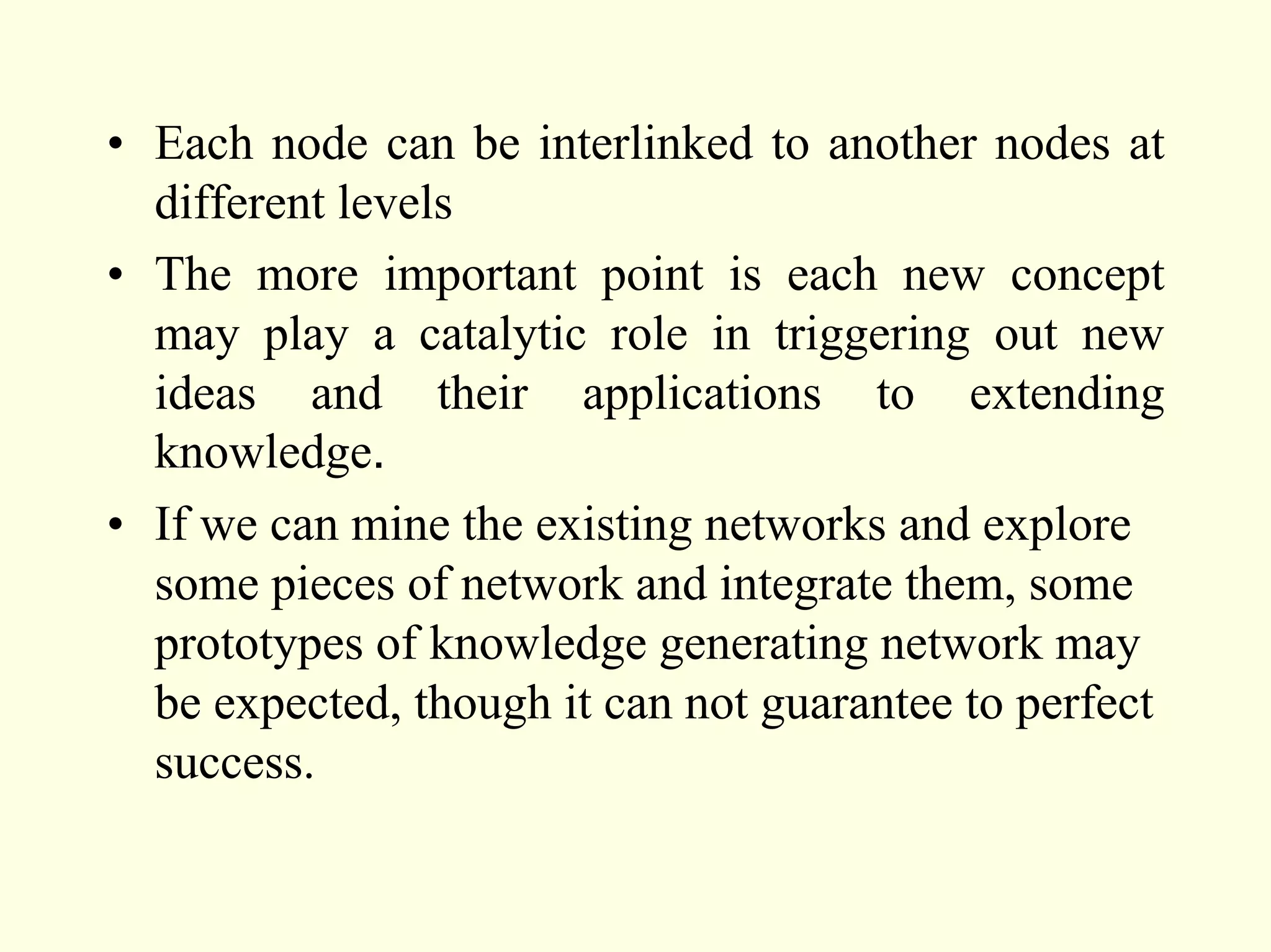 • Each node can be interlinked to another nodes at
  different levels
• The more important point is each new concept
  may play a catalytic role in triggering out new
  ideas and their applications to extending
  knowledge.
• If we can mine the existing networks and explore
  some pieces of network and integrate them, some
  prototypes of knowledge generating network may
  be expected, though it can not guarantee to perfect
  success.
 