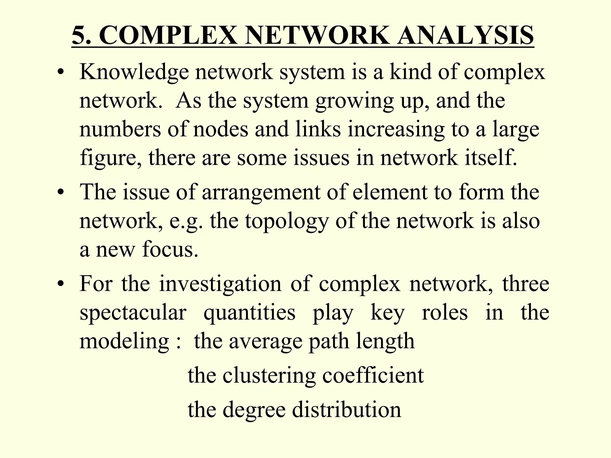 5. COMPLEX NETWORK ANALYSIS
• Knowledge network system is a kind of complex
  network. As the system growing up, and the
  numbers of nodes and links increasing to a large
  figure, there are some issues in network itself.
• The issue of arrangement of element to form the
  network, e.g. the topology of the network is also
  a new focus.
• For the investigation of complex network, three
  spectacular quantities play key roles in the
  modeling : the average path length
              the clustering coefficient
              the degree distribution
 