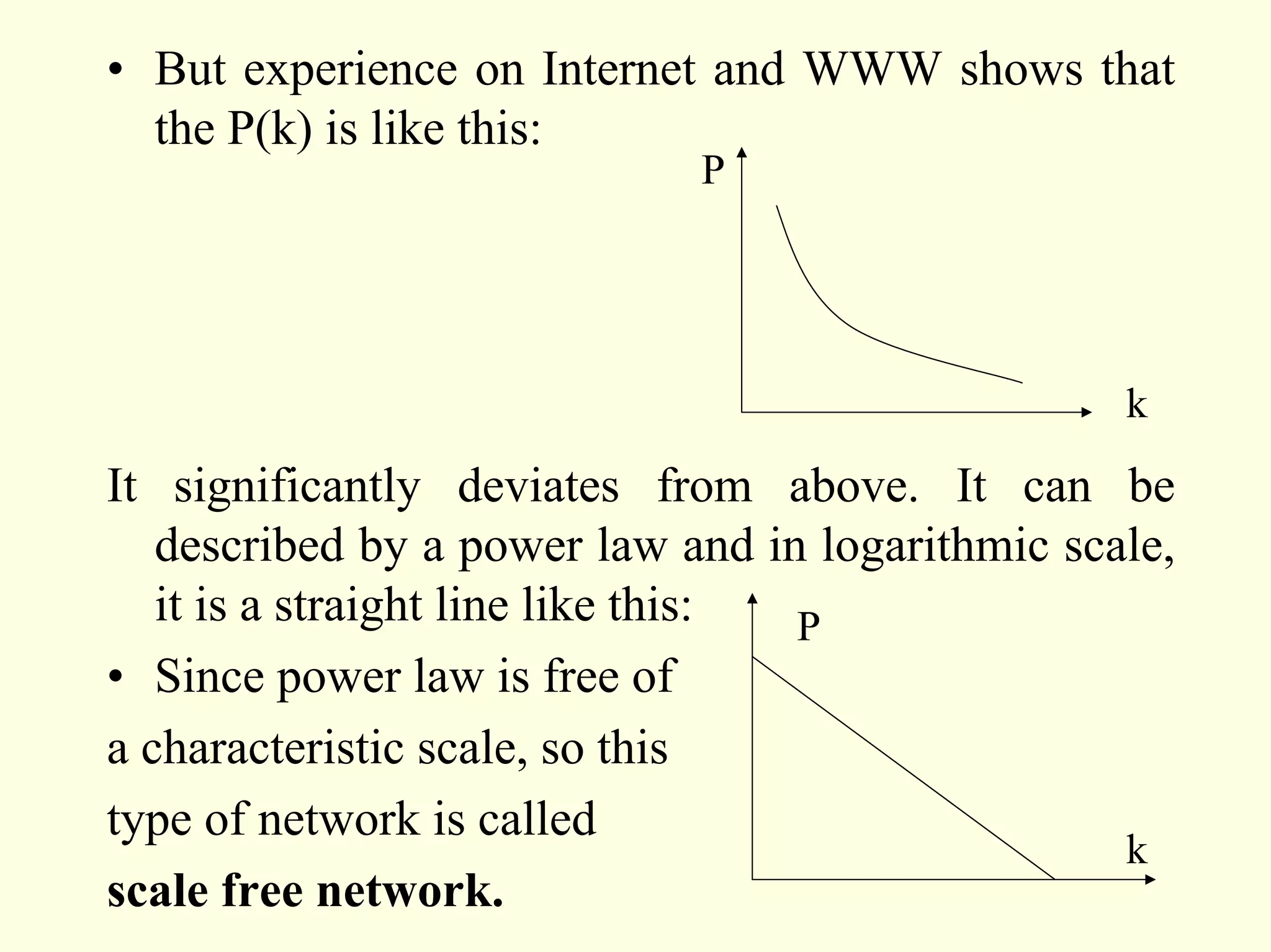 • But experience on Internet and WWW shows that
  the P(k) is like this:
                             P




                                                  k
It significantly deviates from above. It can be
   described by a power law and in logarithmic scale,
   it is a straight line like this: P
• Since power law is free of
a characteristic scale, so this
type of network is called
                                                  k
scale free network.
 