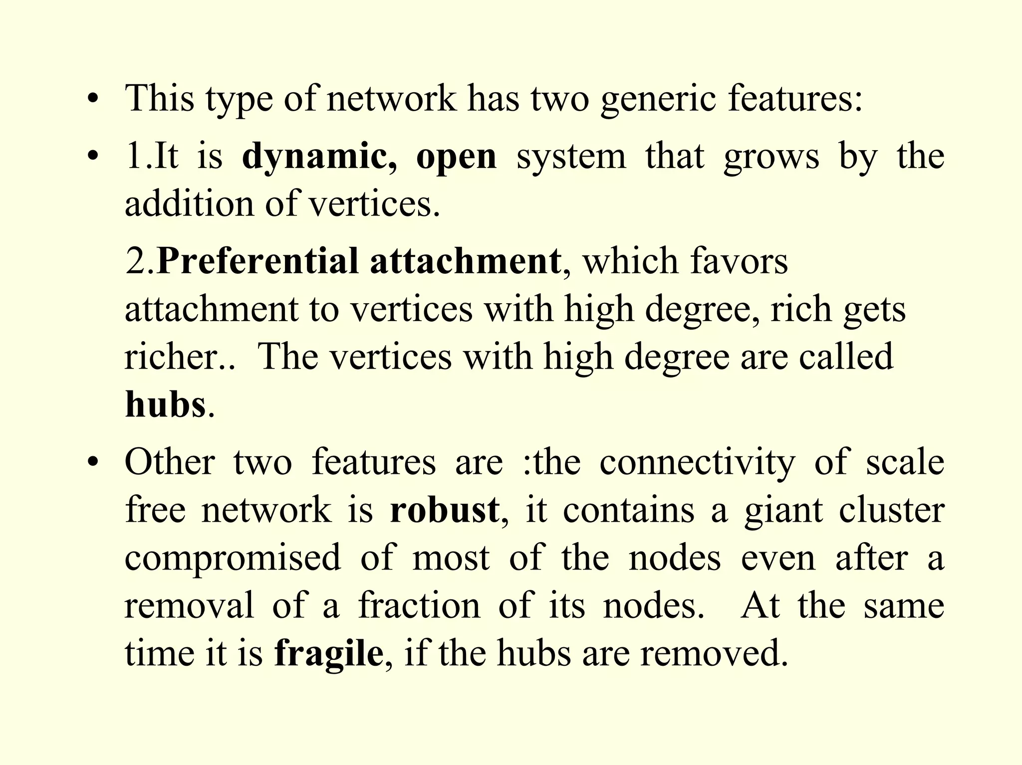 • This type of network has two generic features:
• 1.It is dynamic, open system that grows by the
  addition of vertices.
  2.Preferential attachment, which favors
  attachment to vertices with high degree, rich gets
  richer.. The vertices with high degree are called
  hubs.
• Other two features are :the connectivity of scale
  free network is robust, it contains a giant cluster
  compromised of most of the nodes even after a
  removal of a fraction of its nodes. At the same
  time it is fragile, if the hubs are removed.
 
