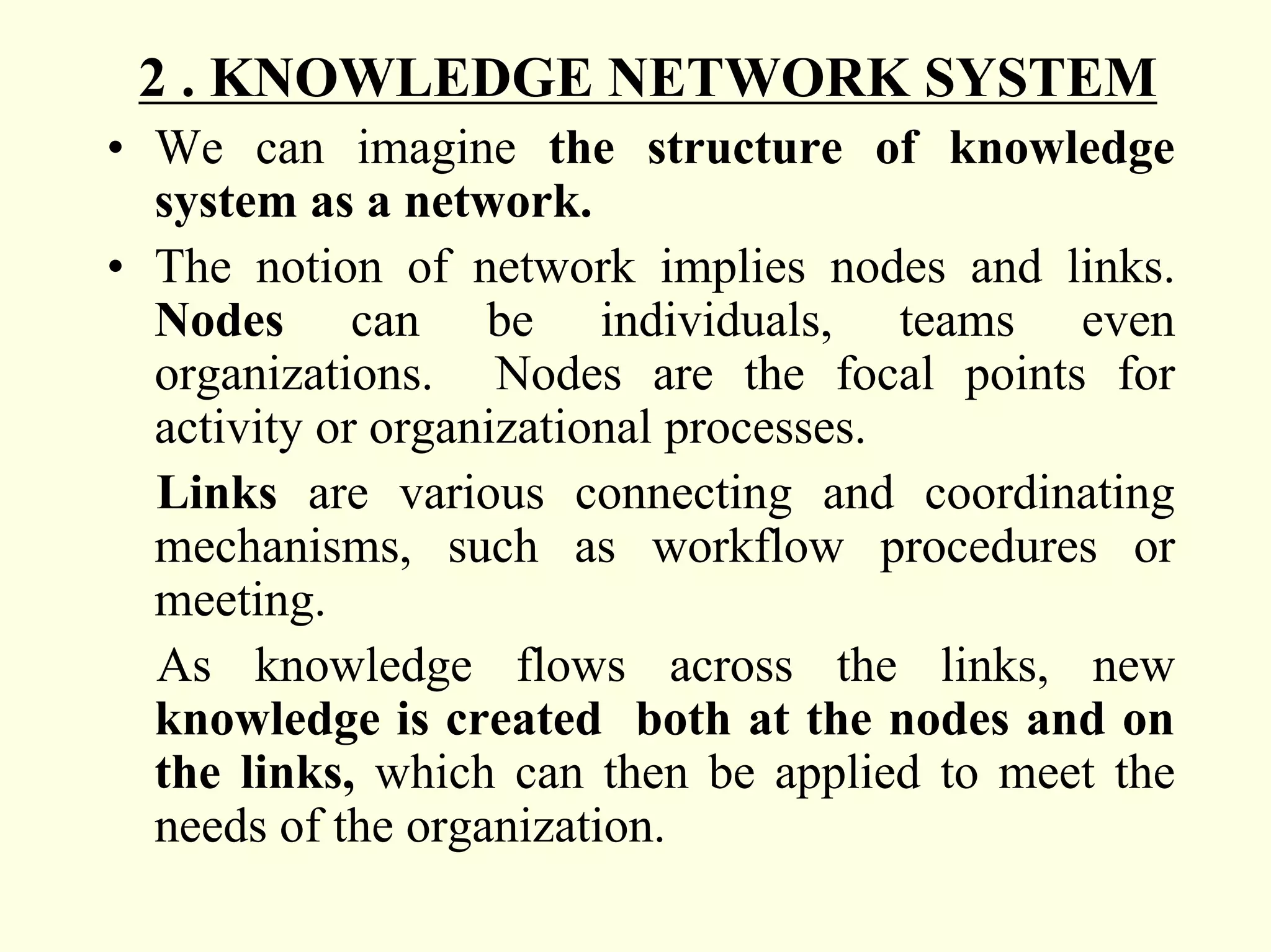 2 . KNOWLEDGE NETWORK SYSTEM
• We can imagine the structure of knowledge
  system as a network.
• The notion of network implies nodes and links.
  Nodes can be individuals, teams even
  organizations. Nodes are the focal points for
  activity or organizational processes.
  Links are various connecting and coordinating
  mechanisms, such as workflow procedures or
  meeting.
  As knowledge flows across the links, new
  knowledge is created both at the nodes and on
  the links, which can then be applied to meet the
  needs of the organization.
 