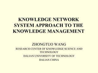 KNOWLEDGE NETWORK
SYSTEM APPROACH TO THE
KNOWLEDGE MANAGEMENT

         ZHONGTUO WANG
RESEARCH CENTER OF KNOWLEDGE SCIENCE AND
               TECHNOLOGY
     DALIAN UNIVERSITY OF TECHNOLOGY
               DALIAN CHINA
 