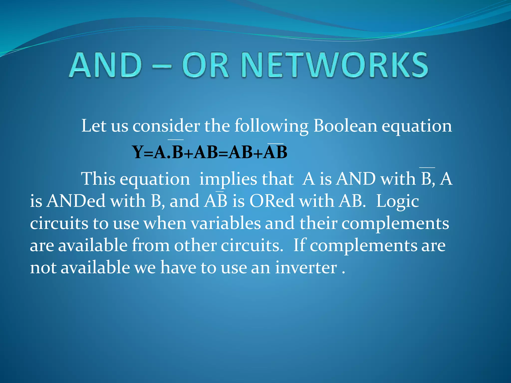 Let us consider the following Boolean equation
Y=A.B+AB=AB+AB
This equation implies that A is AND with B, A
is ANDed with B, and AB is ORed with AB. Logic
circuits to use when variables and their complements
are available from other circuits. If complements are
not available we have to use an inverter .
 