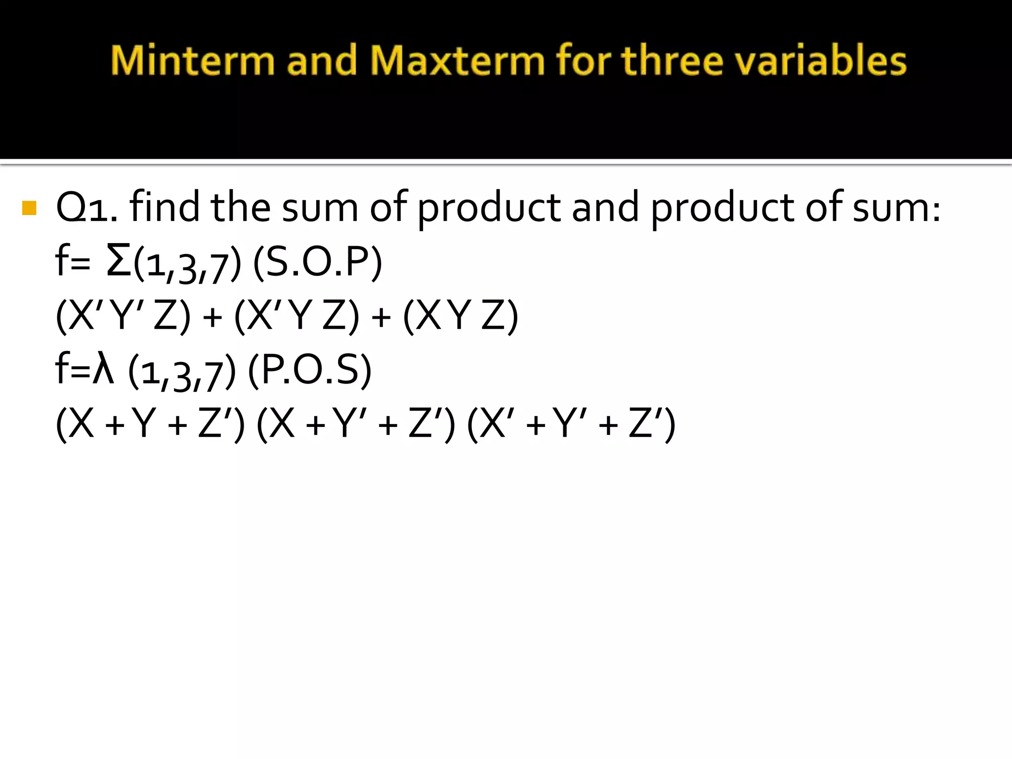  Q1. find the sum of product and product of sum:
f= Σ(1,3,7) (S.O.P)
(X’Y’ Z) + (X’Y Z) + (XY Z)
f=λ (1,3,7) (P.O.S)
(X +Y + Z’) (X +Y’ + Z’) (X’ +Y’ + Z’)
 