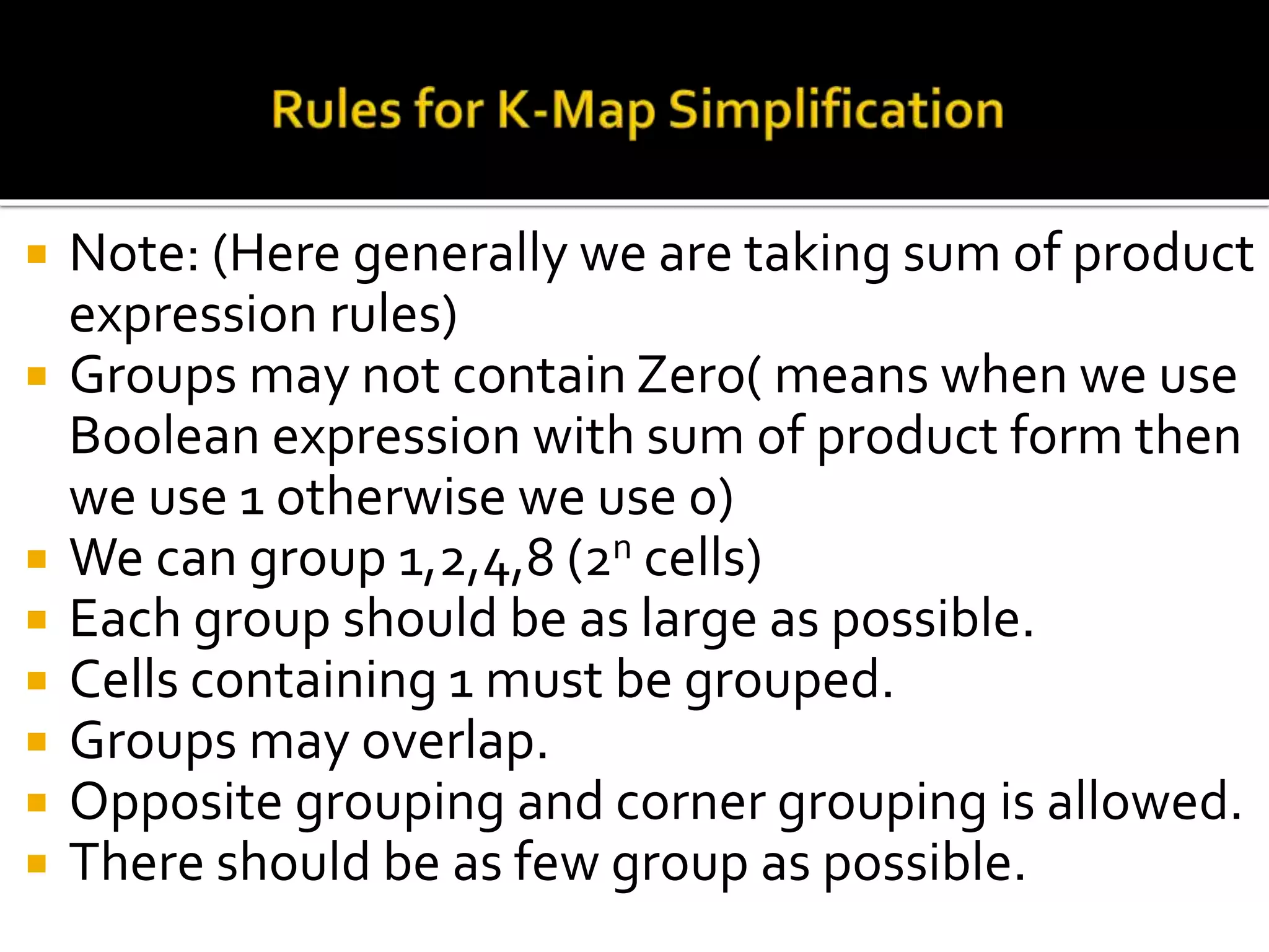  Note: (Here generally we are taking sum of product
expression rules)
 Groups may not contain Zero( means when we use
Boolean expression with sum of product form then
we use 1 otherwise we use 0)
 We can group 1,2,4,8 (2n cells)
 Each group should be as large as possible.
 Cells containing 1 must be grouped.
 Groups may overlap.
 Opposite grouping and corner grouping is allowed.
 There should be as few group as possible.
 