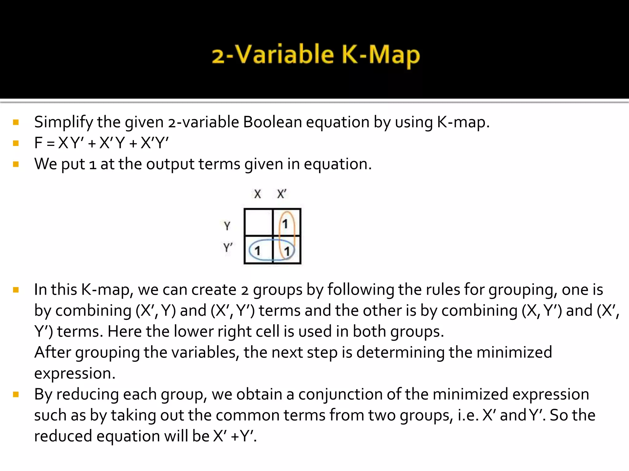  Simplify the given 2-variable Boolean equation by using K-map.
 F = XY’ + X’Y + X’Y’
 We put 1 at the output terms given in equation.
 In this K-map, we can create 2 groups by following the rules for grouping, one is
by combining (X’,Y) and (X’,Y’) terms and the other is by combining (X,Y’) and (X’,
Y’) terms. Here the lower right cell is used in both groups.
After grouping the variables, the next step is determining the minimized
expression.
 By reducing each group, we obtain a conjunction of the minimized expression
such as by taking out the common terms from two groups, i.e. X’ andY’. So the
reduced equation will be X’ +Y’.
 