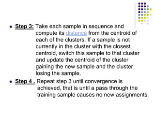 Step 3: Take each sample in sequence and
compute its distance from the centroid of
each of the clusters. If a sample is not
currently in the cluster with the closest
centroid, switch this sample to that cluster
and update the centroid of the cluster
gaining the new sample and the cluster
losing the sample.
 Step 4 . Repeat step 3 until convergence is
achieved, that is until a pass through the
training sample causes no new assignments.
 