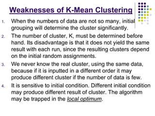 Weaknesses of K-Mean Clustering
1. When the numbers of data are not so many, initial
grouping will determine the cluster significantly.
2. The number of cluster, K, must be determined before
hand. Its disadvantage is that it does not yield the same
result with each run, since the resulting clusters depend
on the initial random assignments.
3. We never know the real cluster, using the same data,
because if it is inputted in a different order it may
produce different cluster if the number of data is few.
4. It is sensitive to initial condition. Different initial condition
may produce different result of cluster. The algorithm
may be trapped in the local optimum.
 