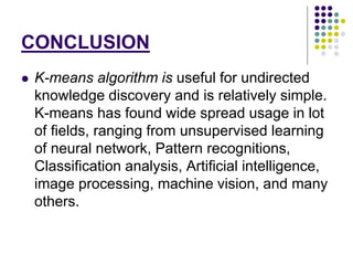 CONCLUSION
 K-means algorithm is useful for undirected
knowledge discovery and is relatively simple.
K-means has found wide spread usage in lot
of fields, ranging from unsupervised learning
of neural network, Pattern recognitions,
Classification analysis, Artificial intelligence,
image processing, machine vision, and many
others.
 
