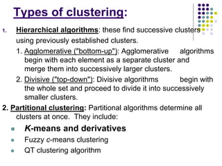 Types of clustering:
1. Hierarchical algorithms: these find successive clusters
using previously established clusters.
1. Agglomerative ("bottom-up"): Agglomerative algorithms
begin with each element as a separate cluster and
merge them into successively larger clusters.
2. Divisive ("top-down"): Divisive algorithms begin with
the whole set and proceed to divide it into successively
smaller clusters.
2. Partitional clustering: Partitional algorithms determine all
clusters at once. They include:
 K-means and derivatives
 Fuzzy c-means clustering
 QT clustering algorithm
 