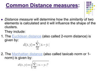 Common Distance measures:
 Distance measure will determine how the similarity of two
elements is calculated and it will influence the shape of the
clusters.
They include:
1. The Euclidean distance (also called 2-norm distance) is
given by:
2. The Manhattan distance (also called taxicab norm or 1-
norm) is given by:
 