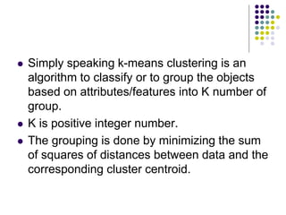  Simply speaking k-means clustering is an
algorithm to classify or to group the objects
based on attributes/features into K number of
group.
 K is positive integer number.
 The grouping is done by minimizing the sum
of squares of distances between data and the
corresponding cluster centroid.
 