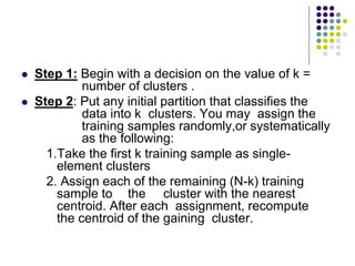  Step 1: Begin with a decision on the value of k =
number of clusters .
 Step 2: Put any initial partition that classifies the
data into k clusters. You may assign the
training samples randomly,or systematically
as the following:
1.Take the first k training sample as single-
element clusters
2. Assign each of the remaining (N-k) training
sample to the cluster with the nearest
centroid. After each assignment, recompute
the centroid of the gaining cluster.
 