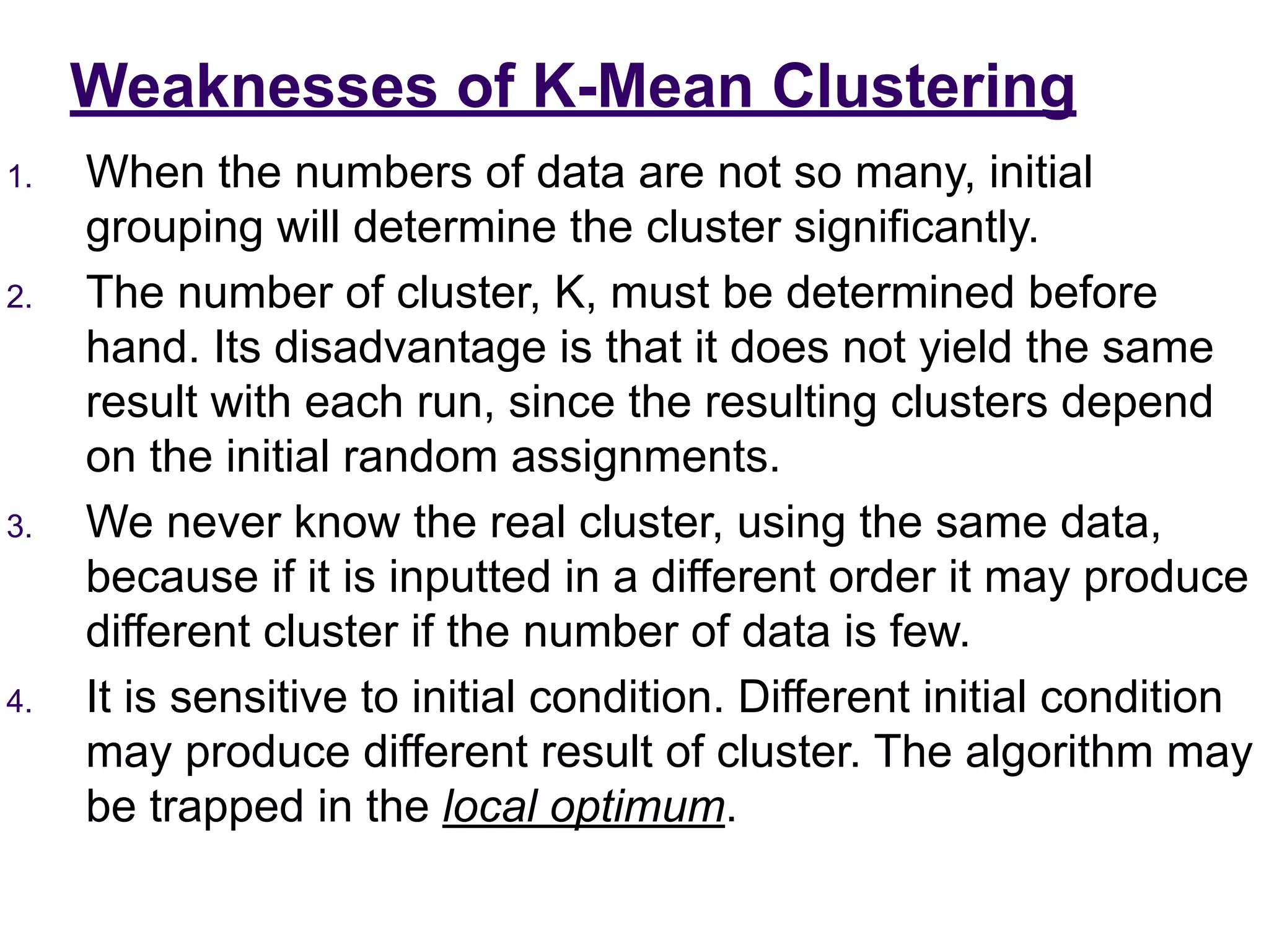 Weaknesses of K-Mean Clustering
1. When the numbers of data are not so many, initial
grouping will determine the cluster significantly.
2. The number of cluster, K, must be determined before
hand. Its disadvantage is that it does not yield the same
result with each run, since the resulting clusters depend
on the initial random assignments.
3. We never know the real cluster, using the same data,
because if it is inputted in a different order it may produce
different cluster if the number of data is few.
4. It is sensitive to initial condition. Different initial condition
may produce different result of cluster. The algorithm may
be trapped in the local optimum.
 