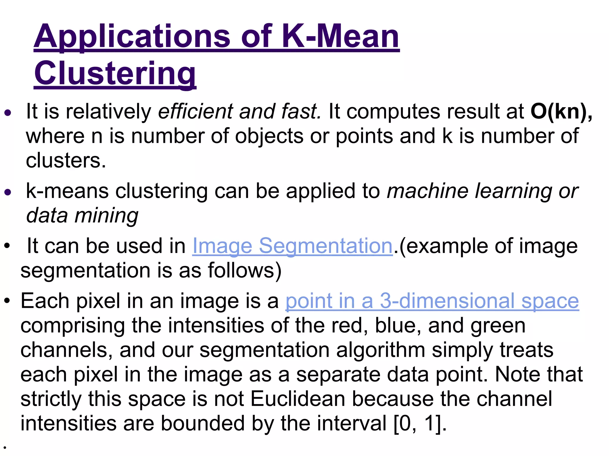 Applications of K-Mean
Clustering
● It is relatively efficient and fast. It computes result at O(kn),
where n is number of objects or points and k is number of
clusters.
● k-means clustering can be applied to machine learning or
data mining
• It can be used in Image Segmentation.(example of image
segmentation is as follows)
• Each pixel in an image is a point in a 3-dimensional space
comprising the intensities of the red, blue, and green
channels, and our segmentation algorithm simply treats
each pixel in the image as a separate data point. Note that
strictly this space is not Euclidean because the channel
intensities are bounded by the interval [0, 1].
•
 