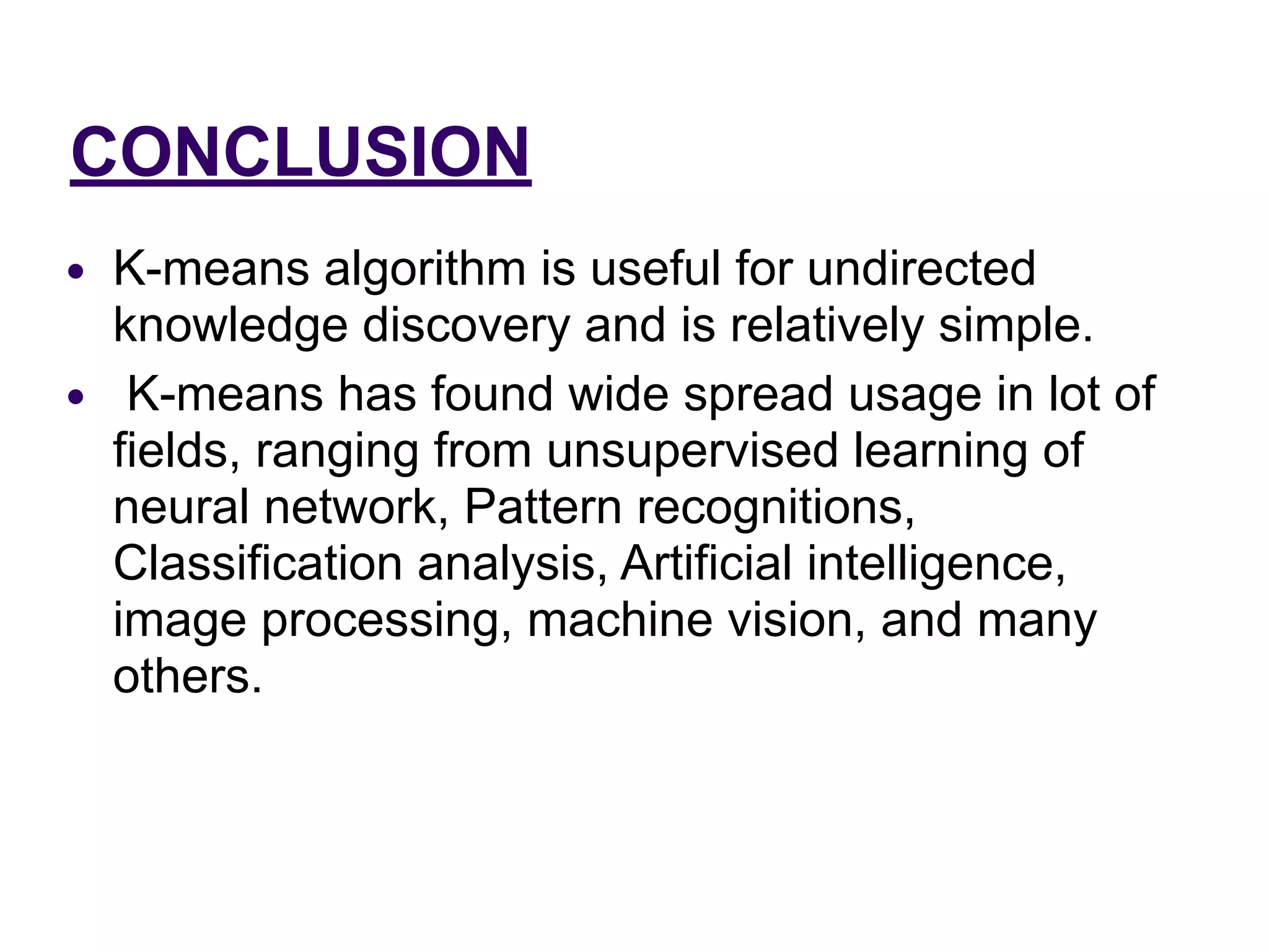 CONCLUSION
● K-means algorithm is useful for undirected
knowledge discovery and is relatively simple.
● K-means has found wide spread usage in lot of
fields, ranging from unsupervised learning of
neural network, Pattern recognitions,
Classification analysis, Artificial intelligence,
image processing, machine vision, and many
others.
 
