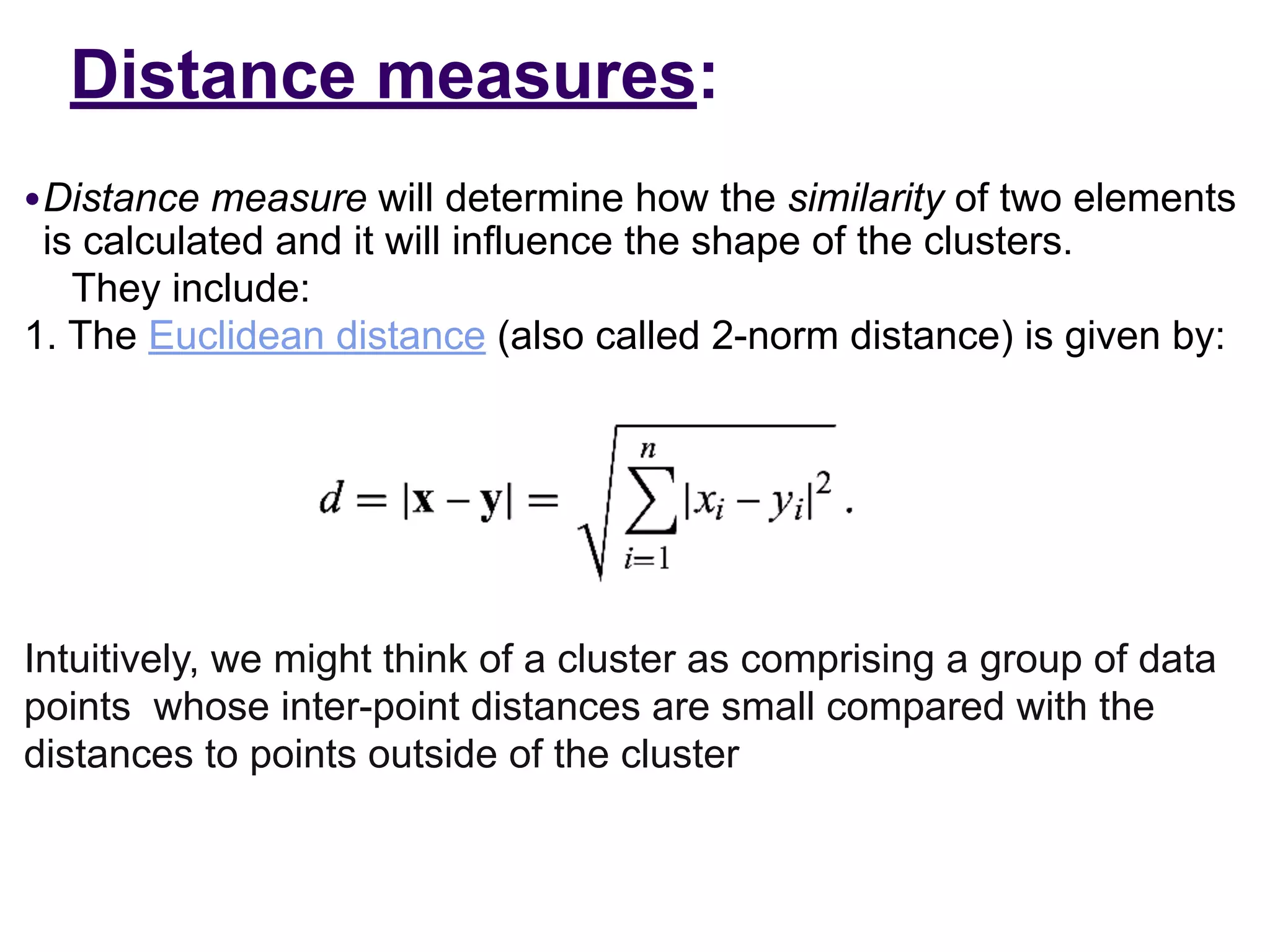 Distance measures:
●Distance measure will determine how the similarity of two elements
is calculated and it will influence the shape of the clusters.
They include:
1. The Euclidean distance (also called 2-norm distance) is given by:
Intuitively, we might think of a cluster as comprising a group of data
points whose inter-point distances are small compared with the
distances to points outside of the cluster
 