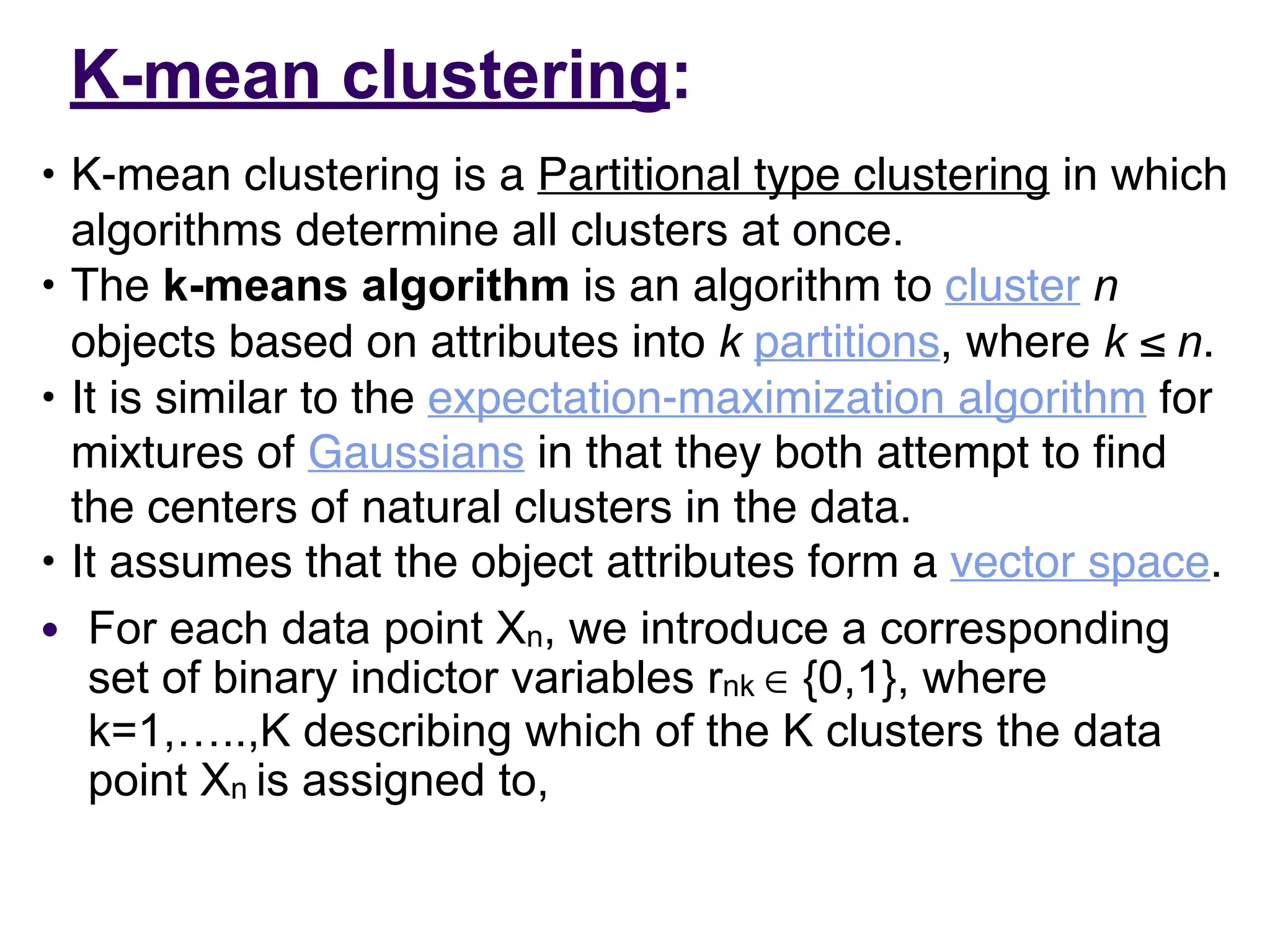 K-mean clustering:
• K-mean clustering is a Partitional type clustering in which
algorithms determine all clusters at once.
• The k-means algorithm is an algorithm to cluster n
objects based on attributes into k partitions, where k ≤ n.
• It is similar to the expectation-maximization algorithm for
mixtures of Gaussians in that they both attempt to
fi
nd
the centers of natural clusters in the data.
• It assumes that the object attributes form a vector space.
● For each data point Xn, we introduce a corresponding
set of binary indictor variables rnk ∈ {0,1}, where
k=1,…..,K describing which of the K clusters the data
point Xn is assigned to,
 