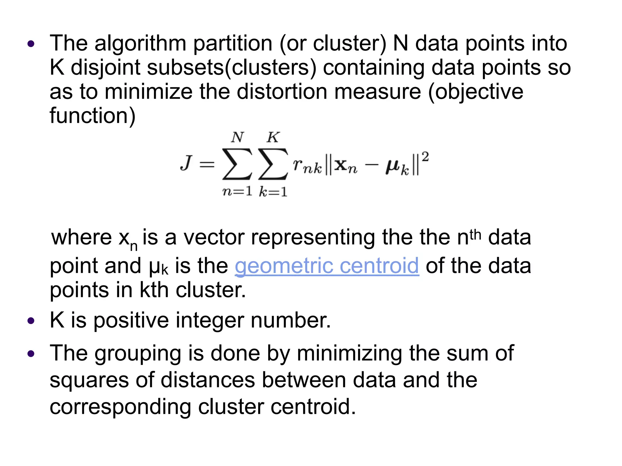 ● The algorithm partition (or cluster) N data points into
K disjoint subsets(clusters) containing data points so
as to minimize the distortion measure (objective
function)
where xn is a vector representing the the nth data
point and µk is the geometric centroid of the data
points in kth cluster.
● K is positive integer number.
● The grouping is done by minimizing the sum of
squares of distances between data and the
corresponding cluster centroid.
 