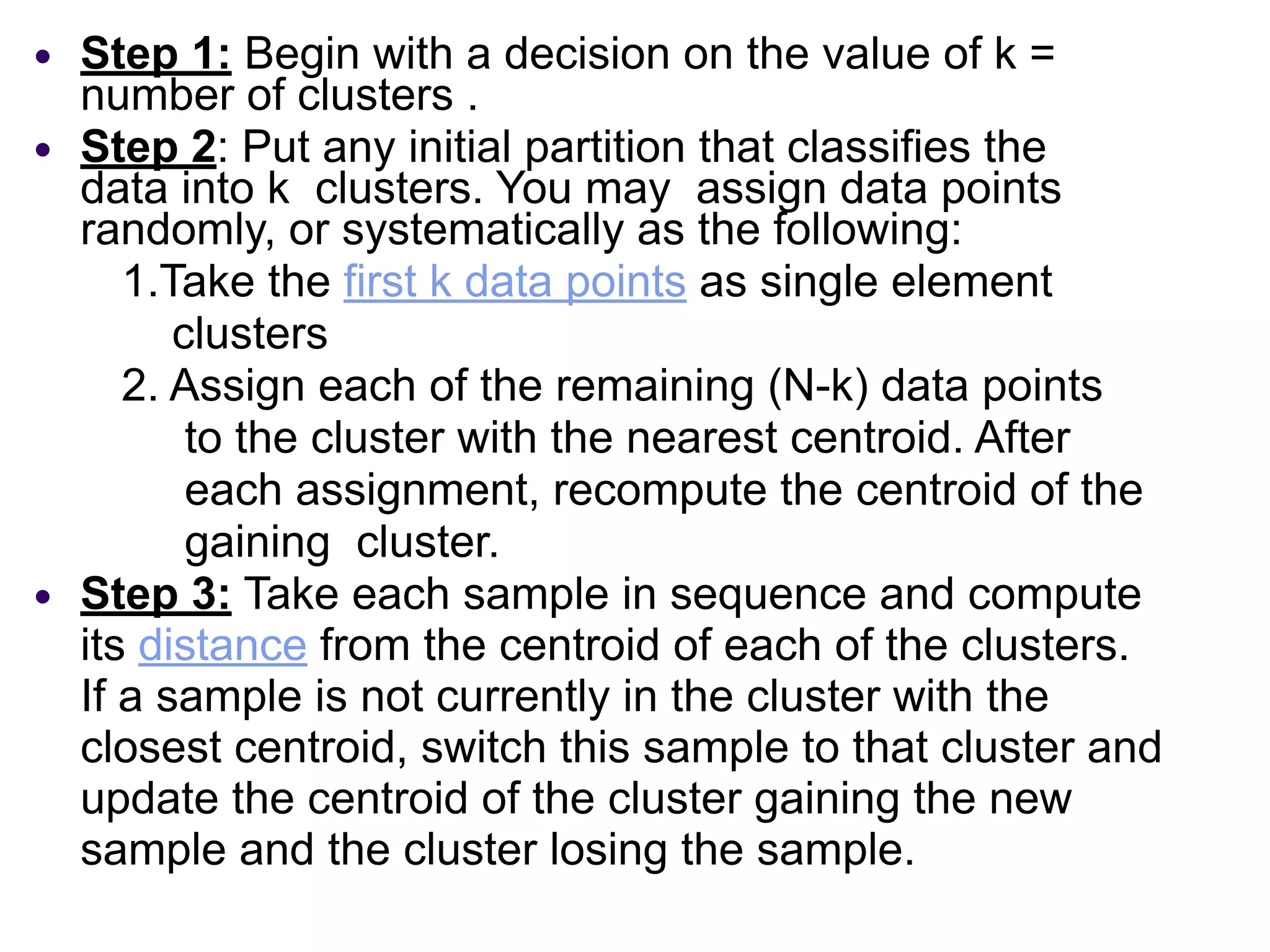 ● Step 1: Begin with a decision on the value of k =
number of clusters .
● Step 2: Put any initial partition that classifies the
data into k clusters. You may assign data points
randomly, or systematically as the following:
1.Take the first k data points as single element
clusters
2. Assign each of the remaining (N-k) data points
to the cluster with the nearest centroid. After
each assignment, recompute the centroid of the
gaining cluster.
● Step 3: Take each sample in sequence and compute
its distance from the centroid of each of the clusters.
If a sample is not currently in the cluster with the
closest centroid, switch this sample to that cluster and
update the centroid of the cluster gaining the new
sample and the cluster losing the sample.
 