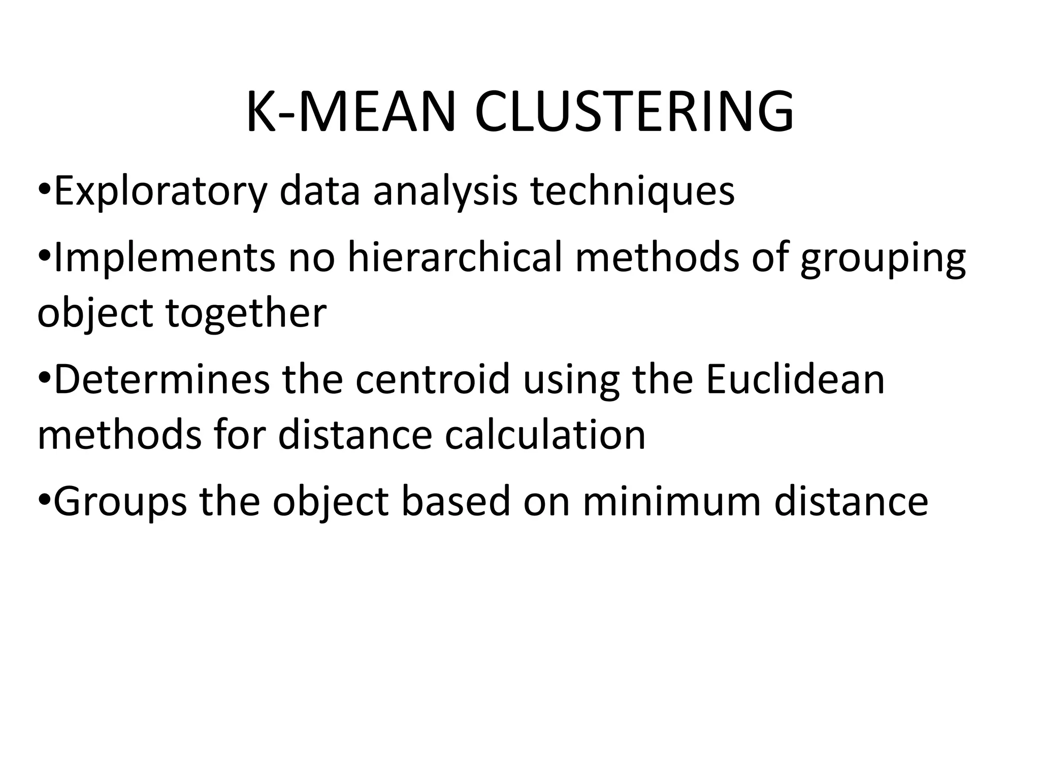 K-MEAN CLUSTERING
•Exploratory data analysis techniques
•Implements no hierarchical methods of grouping
object together
•Determines the centroid using the Euclidean
methods for distance calculation
•Groups the object based on minimum distance
 