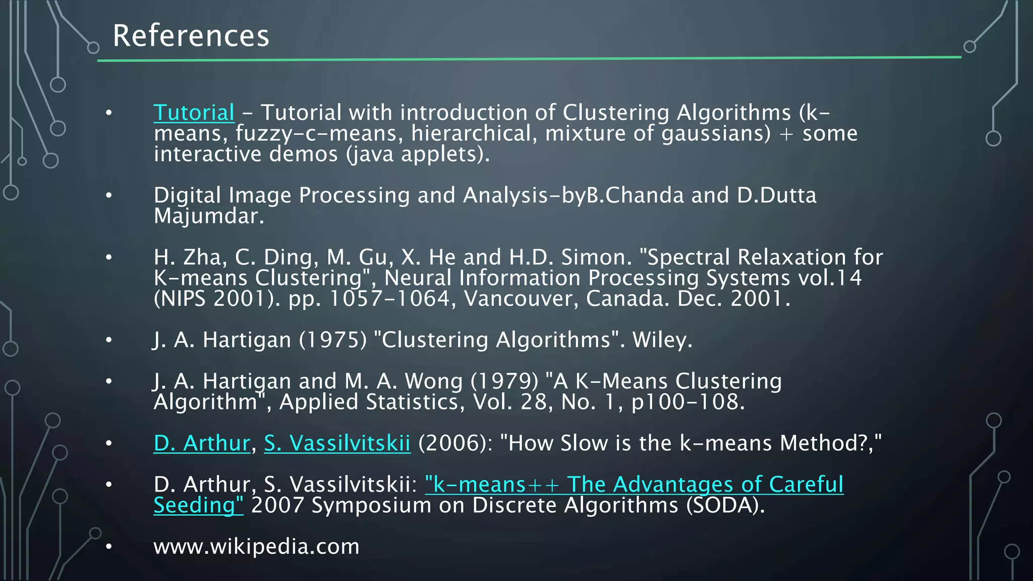 References
• Tutorial - Tutorial with introduction of Clustering Algorithms (k-
means, fuzzy-c-means, hierarchical, mixture of gaussians) + some
interactive demos (java applets).
• Digital Image Processing and Analysis-byB.Chanda and D.Dutta
Majumdar.
• H. Zha, C. Ding, M. Gu, X. He and H.D. Simon. "Spectral Relaxation for
K-means Clustering", Neural Information Processing Systems vol.14
(NIPS 2001). pp. 1057-1064, Vancouver, Canada. Dec. 2001.
• J. A. Hartigan (1975) "Clustering Algorithms". Wiley.
• J. A. Hartigan and M. A. Wong (1979) "A K-Means Clustering
Algorithm", Applied Statistics, Vol. 28, No. 1, p100-108.
• D. Arthur, S. Vassilvitskii (2006): "How Slow is the k-means Method?,"
• D. Arthur, S. Vassilvitskii: "k-means++ The Advantages of Careful
Seeding" 2007 Symposium on Discrete Algorithms (SODA).
• www.wikipedia.com
 