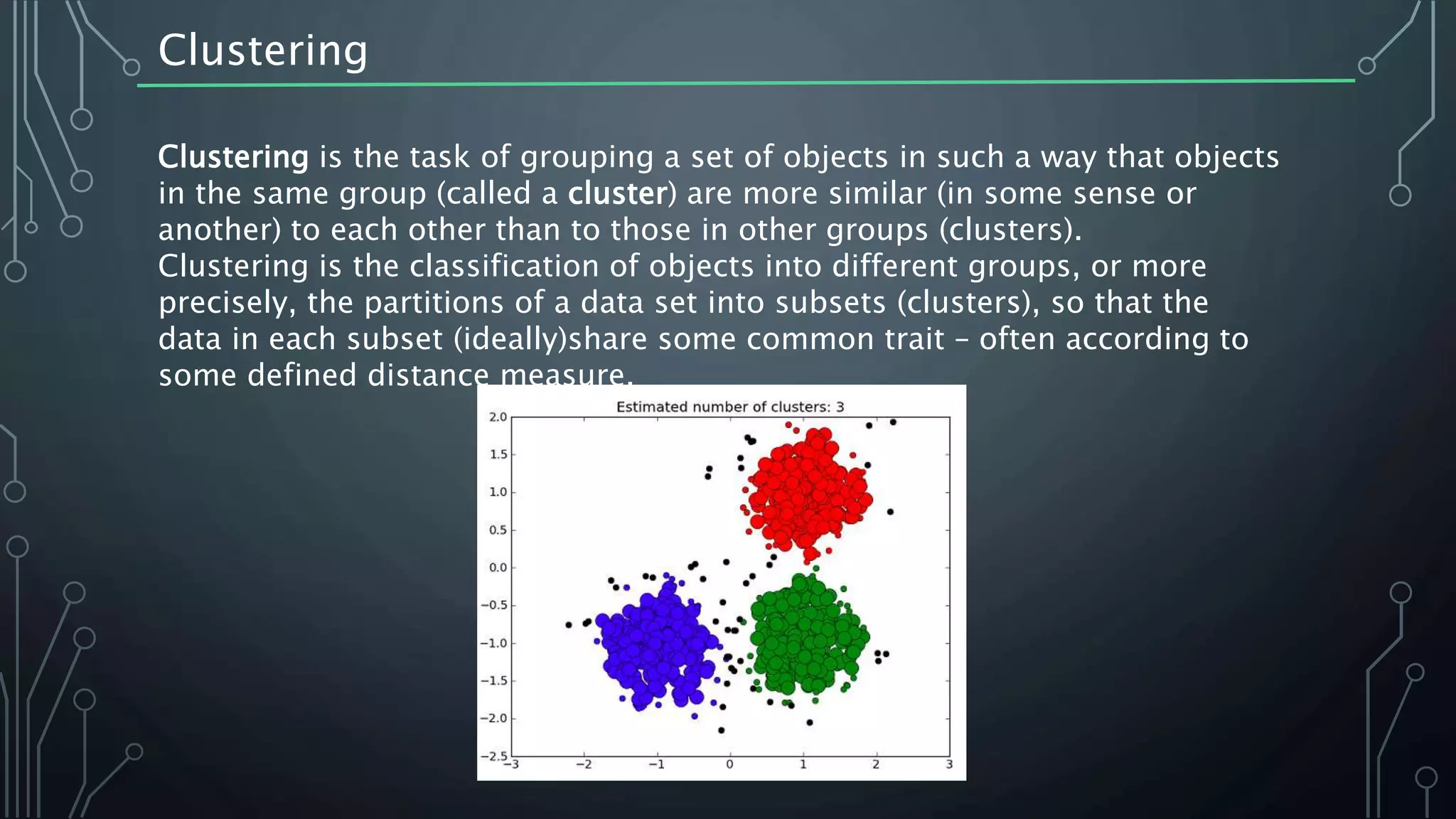 Clustering
Clustering is the task of grouping a set of objects in such a way that objects
in the same group (called a cluster) are more similar (in some sense or
another) to each other than to those in other groups (clusters).
Clustering is the classification of objects into different groups, or more
precisely, the partitions of a data set into subsets (clusters), so that the
data in each subset (ideally)share some common trait – often according to
some defined distance measure.
 