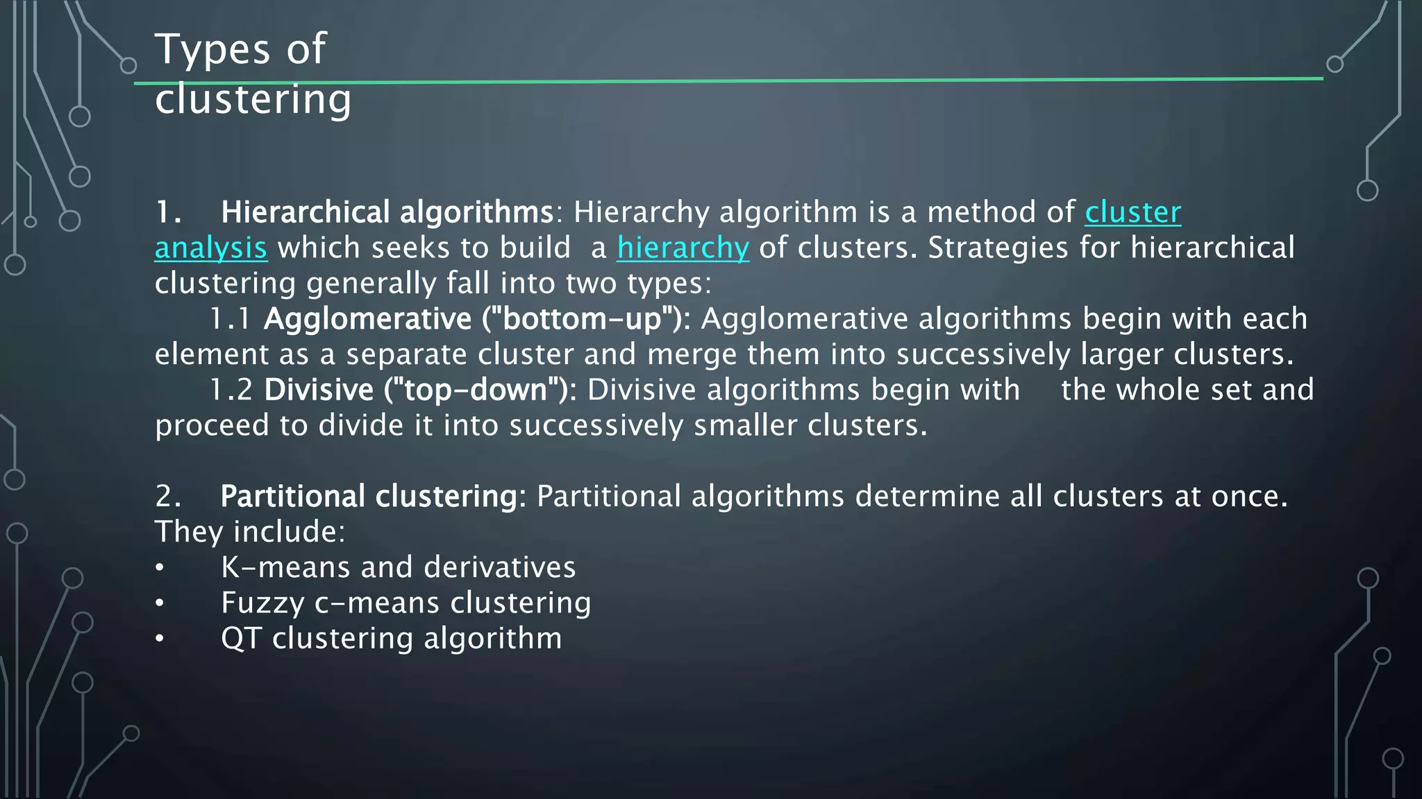 Types of
clustering
1. Hierarchical algorithms: Hierarchy algorithm is a method of cluster
analysis which seeks to build a hierarchy of clusters. Strategies for hierarchical
clustering generally fall into two types:
1.1 Agglomerative ("bottom-up"): Agglomerative algorithms begin with each
element as a separate cluster and merge them into successively larger clusters.
1.2 Divisive ("top-down"): Divisive algorithms begin with the whole set and
proceed to divide it into successively smaller clusters.
2. Partitional clustering: Partitional algorithms determine all clusters at once.
They include:
• K-means and derivatives
• Fuzzy c-means clustering
• QT clustering algorithm
 