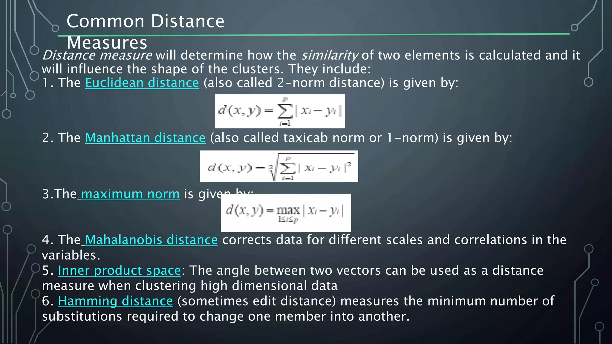 Common Distance
Measures
Distance measure will determine how the similarity of two elements is calculated and it
will influence the shape of the clusters. They include:
1. The Euclidean distance (also called 2-norm distance) is given by:
2. The Manhattan distance (also called taxicab norm or 1-norm) is given by:
3.The maximum norm is given by:
4. The Mahalanobis distance corrects data for different scales and correlations in the
variables.
5. Inner product space: The angle between two vectors can be used as a distance
measure when clustering high dimensional data
6. Hamming distance (sometimes edit distance) measures the minimum number of
substitutions required to change one member into another.
 