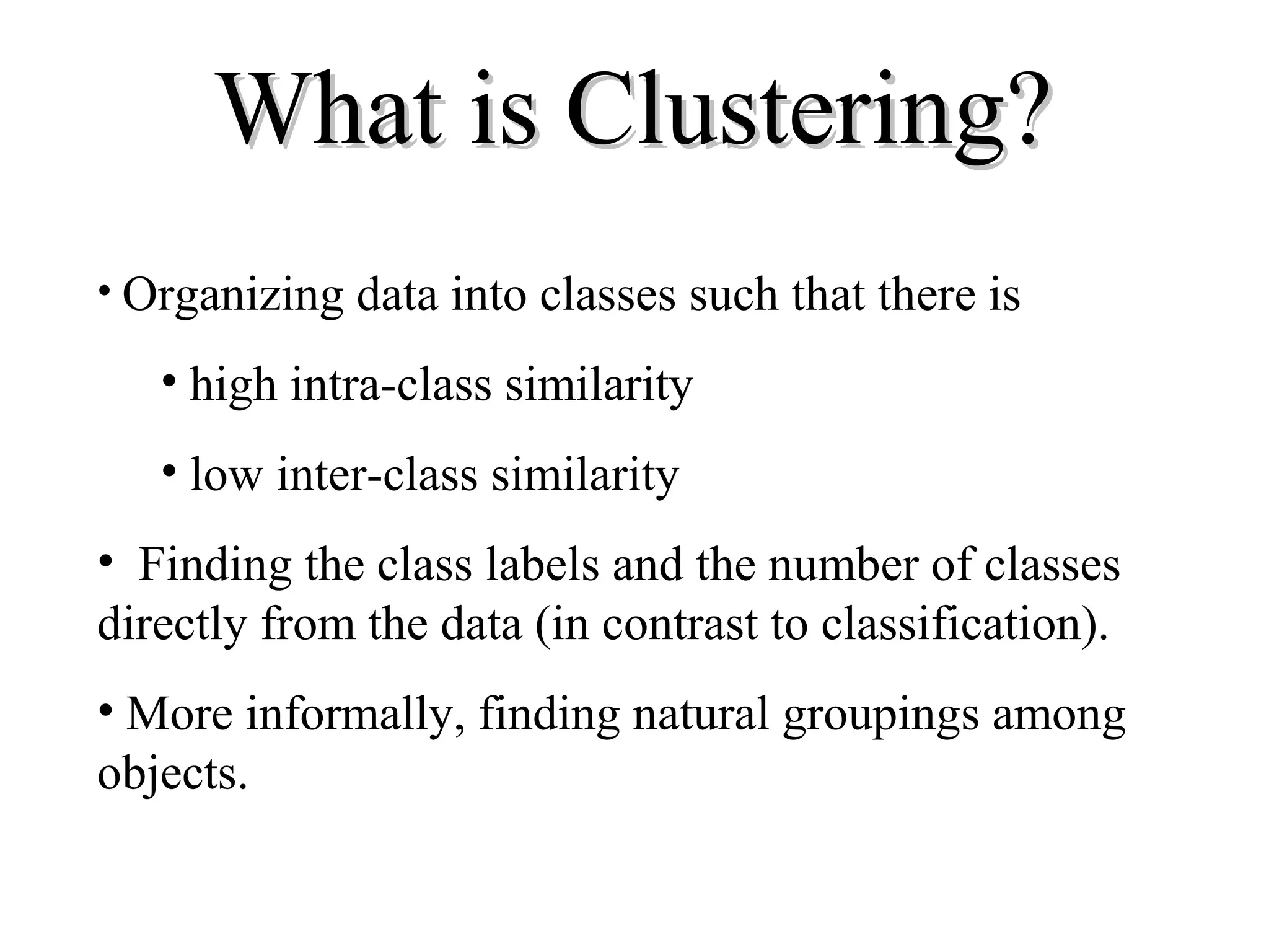 What is Clustering? • Organizing data into classes such that there is • high intra-class similarity • low inter-class similarity • Finding the class labels and the number of classes directly from the data (in contrast to classification). • More informally, finding natural groupings among objects. 